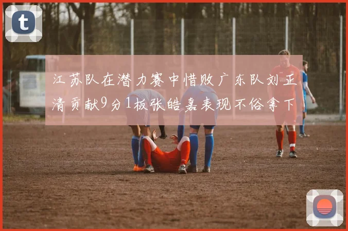 江苏队在潜力赛中惜败广东队刘正清贡献9分1板张皓嘉表现不俗拿下8分2板1助