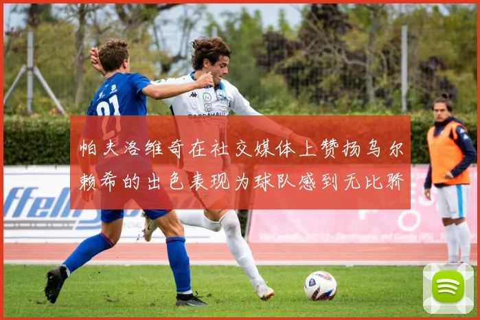 帕夫洛维奇在社交媒体上赞扬乌尔赖希的出色表现为球队感到无比骄傲