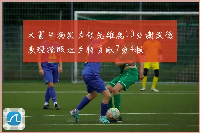 火箭半场发力领先雄鹿10分谢泼德表现抢眼杜兰特贡献7分4板