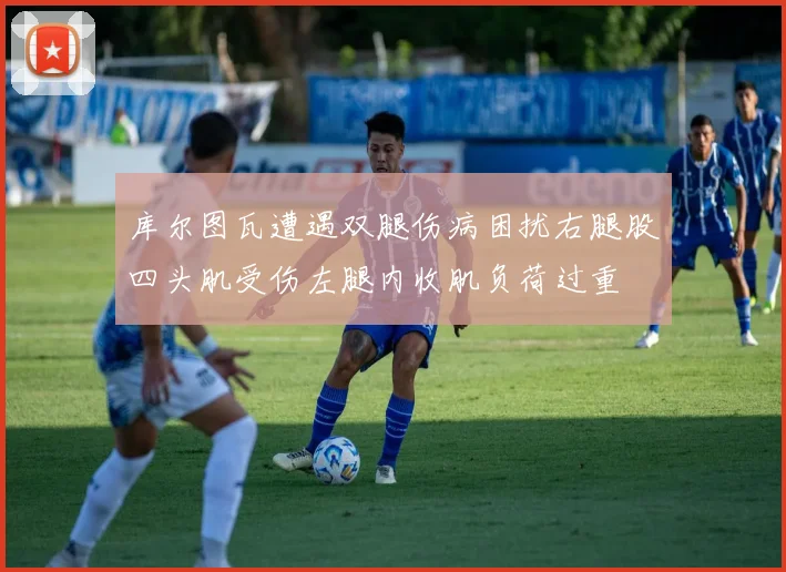 库尔图瓦遭遇双腿伤病困扰右腿股四头肌受伤左腿内收肌负荷过重