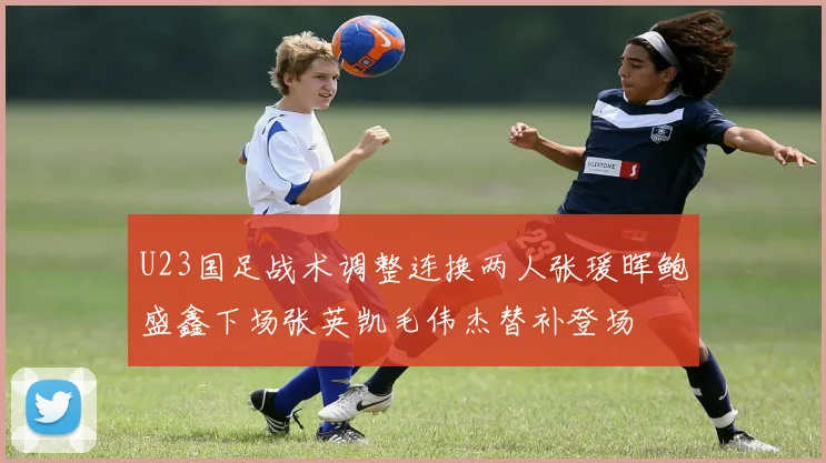 U23国足战术调整连换两人张瑗晖鲍盛鑫下场张英凯毛伟杰替补登场