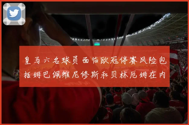 皇马六名球员面临欧冠停赛风险包括姆巴佩维尼修斯和贝林厄姆在内
