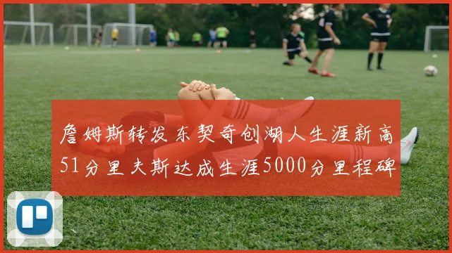 詹姆斯转发东契奇创湖人生涯新高51分里夫斯达成生涯5000分里程碑