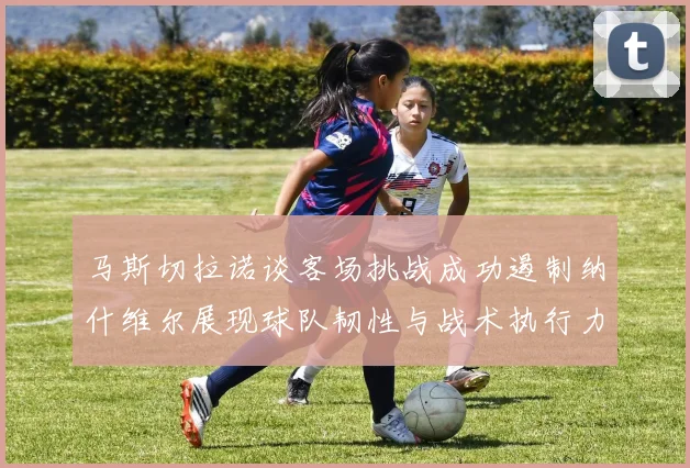 马斯切拉诺谈客场挑战成功遏制纳什维尔展现球队韧性与战术执行力
