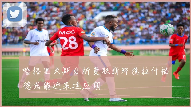 哈格里夫斯分析曼联新环境拉什福德或能迎来适应期
