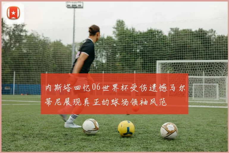 内斯塔回忆06世界杯受伤遗憾马尔蒂尼展现真正的球场领袖风范