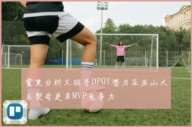 霍里分析文班夺DPOY潜力亚历山大东契奇更具MVP竞争力