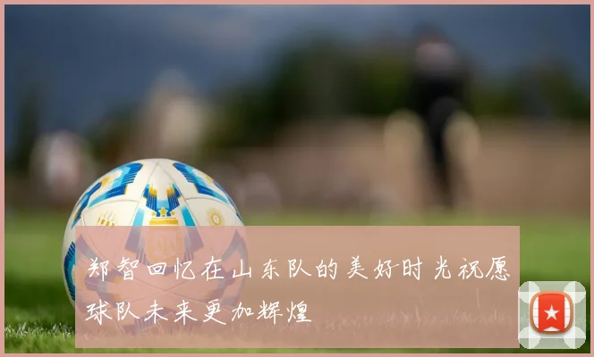 郑智回忆在山东队的美好时光祝愿球队未来更加辉煌