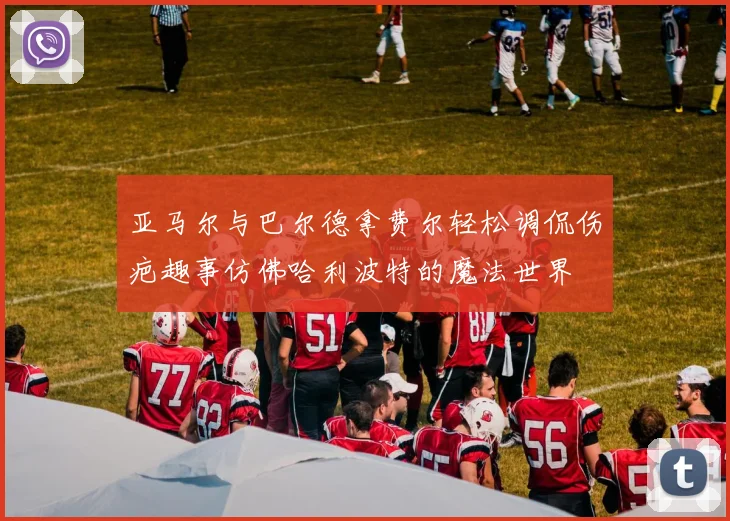 亚马尔与巴尔德拿费尔轻松调侃伤疤趣事仿佛哈利波特的魔法世界