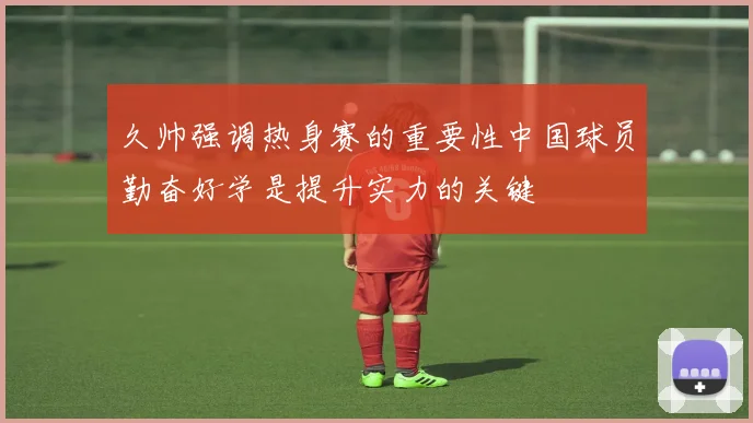 久帅强调热身赛的重要性中国球员勤奋好学是提升实力的关键