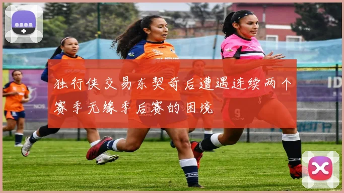 独行侠交易东契奇后遭遇连续两个赛季无缘季后赛的困境