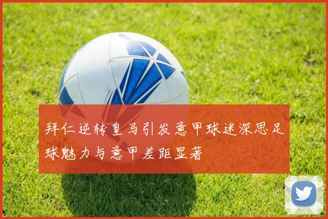 拜仁逆转皇马引发意甲球迷深思足球魅力与意甲差距显著