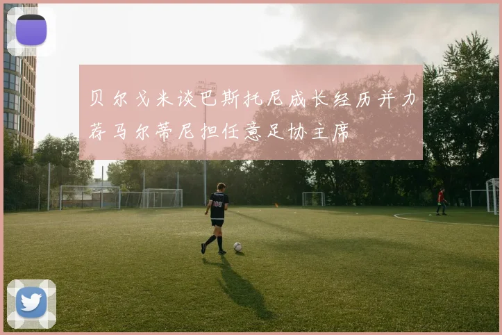 贝尔戈米谈巴斯托尼成长经历并力荐马尔蒂尼担任意足协主席