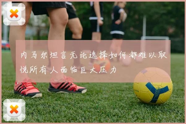 内马尔坦言无论选择如何都难以取悦所有人面临巨大压力